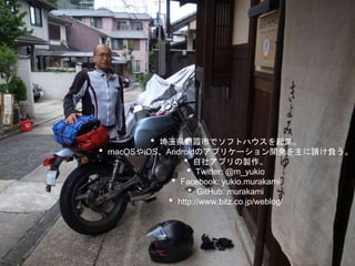 • 埼玉県朝霞市でソフトハウスを起業。
• macOSやiOS、Androidのアプリケーション開発を主に請け負う。
• 自社アプリの製作。
• Twitter: @m_yukio
• Facebook: yukio.murakami
• GitHub: murakami
• http://www.bitz.co.jp/weblog/
 