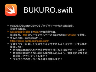 BUKURO.swift
• macOS/iOS/watchOS/tvOSプログラマーのための勉強会。
初心者大歓迎。
• Cocoa勉強会 関東とMOSAの合同勉強会。
ほぼ毎月、池袋コワーキングスペース OpenOffice FOREST で開催。
• 申し込みは、connpassから。
https://cocoa-kanto.connpass.com/
• プログラマーが楽しくプログラミングできるようにサポートする場を
提供したい
• 勉強会に参加された方全員が学びを得られる様にサポートします！
• 勉強会に参加できない方にも学び得られるよう、勉強会の成果を可
能な限りアウトプットします！
• プログラマの拠り所となる場を目指します！
 