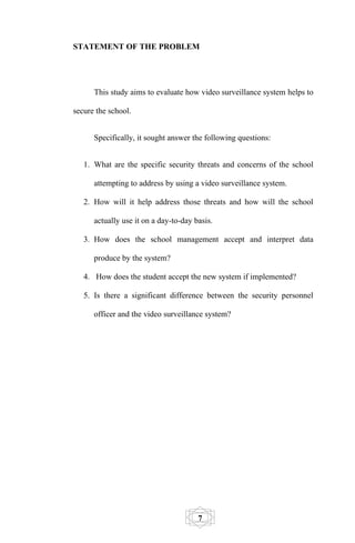 STATEMENT OF THE PROBLEM




      This study aims to evaluate how video surveillance system helps to

secure the school.


      Specifically, it sought answer the following questions:


   1. What are the specific security threats and concerns of the school

      attempting to address by using a video surveillance system.

   2. How will it help address those threats and how will the school

      actually use it on a day-to-day basis.

   3. How does the school management accept and interpret data

      produce by the system?

   4. How does the student accept the new system if implemented?

   5. Is there a significant difference between the security personnel

      officer and the video surveillance system?




                                       7
 