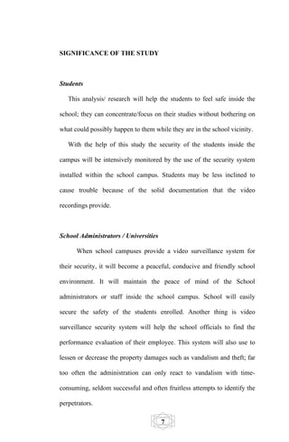 SIGNIFICANCE OF THE STUDY



Students

   This analysis/ research will help the students to feel safe inside the

school; they can concentrate/focus on their studies without bothering on

what could possibly happen to them while they are in the school vicinity.

   With the help of this study the security of the students inside the

campus will be intensively monitored by the use of the security system

installed within the school campus. Students may be less inclined to

cause trouble because of the solid documentation that the video

recordings provide.



School Administrators / Universities

      When school campuses provide a video surveillance system for

their security, it will become a peaceful, conducive and friendly school

environment. It will maintain the peace of mind of the School

administrators or staff inside the school campus. School will easily

secure the safety of the students enrolled. Another thing is video

surveillance security system will help the school officials to find the

performance evaluation of their employee. This system will also use to

lessen or decrease the property damages such as vandalism and theft; far

too often the administration can only react to vandalism with time-

consuming, seldom successful and often fruitless attempts to identify the

perpetrators.

                                       7
 