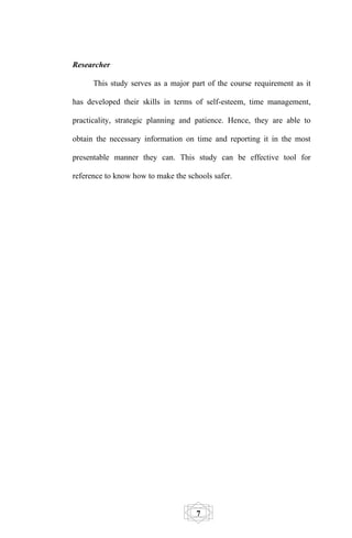 Researcher

      This study serves as a major part of the course requirement as it

has developed their skills in terms of self-esteem, time management,

practicality, strategic planning and patience. Hence, they are able to

obtain the necessary information on time and reporting it in the most

presentable manner they can. This study can be effective tool for

reference to know how to make the schools safer.




                                     7
 