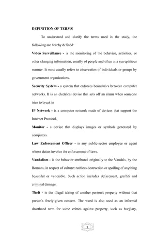 DEFINITION OF TERMS

      To understand and clarify the terms used in the study, the

following are hereby defined:

Video Surveillance - is the monitoring of the behavior, activities, or

other changing information, usually of people and often in a surreptitious

manner. It most usually refers to observation of individuals or groups by

government organizations.

Security System - a system that enforces boundaries between computer

networks. It is an electrical devise that sets off an alarm when someone

tries to break in

IP Network - is a computer network made of devices that support the

Internet Protocol.

Monitor - a device that displays images or symbols generated by

computers.

Law Enforcement Officer - is any public-sector employee or agent

whose duties involve the enforcement of laws.

Vandalism - is the behavior attributed originally to the Vandals, by the

Romans, in respect of culture: ruthless destruction or spoiling of anything

beautiful or venerable. Such action includes defacement, graffiti and

criminal damage.

Theft - is the illegal taking of another person's property without that

person's freely-given consent. The word is also used as an informal

shorthand term for some crimes against property, such as burglary,




                                       7
 