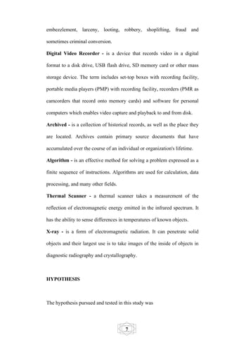 embezzlement, larceny, looting, robbery, shoplifting, fraud and

sometimes criminal conversion.

Digital Video Recorder - is a device that records video in a digital

format to a disk drive, USB flash drive, SD memory card or other mass

storage device. The term includes set-top boxes with recording facility,

portable media players (PMP) with recording facility, recorders (PMR as

camcorders that record onto memory cards) and software for personal

computers which enables video capture and playback to and from disk.

Archived - is a collection of historical records, as well as the place they

are located. Archives contain primary source documents that have

accumulated over the course of an individual or organization's lifetime.

Algorithm - is an effective method for solving a problem expressed as a

finite sequence of instructions. Algorithms are used for calculation, data

processing, and many other fields.

Thermal Scanner - a thermal scanner takes a measurement of the

reflection of electromagnetic energy emitted in the infrared spectrum. It

has the ability to sense differences in temperatures of known objects.

X-ray - is a form of electromagnetic radiation. It can penetrate solid

objects and their largest use is to take images of the inside of objects in

diagnostic radiography and crystallography.



HYPOTHESIS



The hypothesis pursued and tested in this study was




                                       7
 