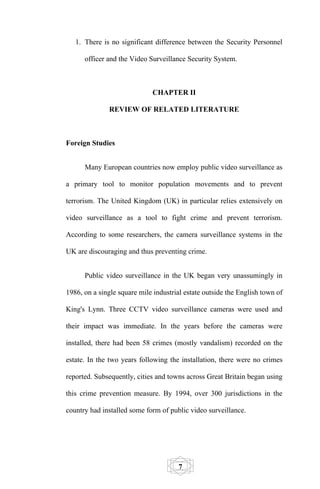 1. There is no significant difference between the Security Personnel

      officer and the Video Surveillance Security System.



                             CHAPTER II

              REVIEW OF RELATED LITERATURE



Foreign Studies


      Many European countries now employ public video surveillance as

a primary tool to monitor population movements and to prevent

terrorism. The United Kingdom (UK) in particular relies extensively on

video surveillance as a tool to fight crime and prevent terrorism.

According to some researchers, the camera surveillance systems in the

UK are discouraging and thus preventing crime.


      Public video surveillance in the UK began very unassumingly in

1986, on a single square mile industrial estate outside the English town of

King's Lynn. Three CCTV video surveillance cameras were used and

their impact was immediate. In the years before the cameras were

installed, there had been 58 crimes (mostly vandalism) recorded on the

estate. In the two years following the installation, there were no crimes

reported. Subsequently, cities and towns across Great Britain began using

this crime prevention measure. By 1994, over 300 jurisdictions in the

country had installed some form of public video surveillance.




                                       7
 