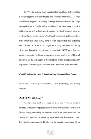 In 1995, the national government made available up to $3.1 million

in matching grants available to cities and towns to establish CCTV video

surveillance programs. According to the police superintendent of a large

metropolitan area, "public video surveillance has been very helpful in

making arrests, and perhaps more important, helping to allocate resources

to where they're most necessary." Although most municipal systems have

been operational since 1990, there is little longitudinal data indicating

how effective CCTV surveillance systems actually have been in reducing

crime rates. Recent British government reports cite CCTV surveillance as

a major reason for declining crime rates: in the small town of Berwick

burglaries fell by 69 percent; in Northampton overall crime decreased by

57 percent; and in Glasgow, Scotland crime decreased by 68 percent.25



What Criminologists and Others Studying Cameras Have Found



Noam Biale, Advocacy Coordinator, ACLU Technology and Liberty

Program



EXECUTIVE SUMMARY

      An increasing number of American cities and towns are currently

investing millions of taxpayer dollars in surveillance camera systems. But

few are closely examining the costs and benefits of those investments, or

creating mechanisms for measuring those costs and benefits over time.

There is extensive academic literature on the subject—studies carried out




                                      7
 