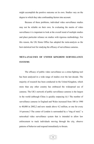 might accomplish the positive outcome on its own. Studies vary on the

degree to which they take confounding factors into account.

      Because of these problems, individual video surveillance studies

may not be reliable on their own. In evaluating the merits of video

surveillance it is important to look at the overall trend of multiple studies

and place particular reliance on studies with rigorous methodology. For

this reason, the UK Home Office has adopted the meta-analysis as the

best statistical tool for studying the efficacy of surveillance cameras.



META-ANALYSES OF UNITED KINGDOM SURVEILLANCE

SYSTEMS



      The efficacy of public video surveillance as a crime-fighting tool

has been analyzed in a wide range of studies over the last decade. The

majority of research has been conducted in the United Kingdom, which

more than any other country has embraced the widespread use of

cameras. The UK’s network of public surveillance cameras is the largest

in the world (although China is quickly outpacing it).1 The number of

surveillance cameras in England and Wales increased from 100 in 1990

to 40,000 in 2002,2 and now stands above 4.2 million, or one for every

14 persons.3 The center of London is surrounded by a “ring of steel,” a

networked video surveillance system that is intended to allow law

enforcement to track individuals moving through the city, observe

patterns of behavior and respond immediately to threats.




                                        7
 