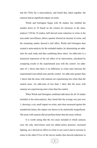 and the USA) for a meta-analysis, and found that, taken together, the

cameras had no significant impact on crime.

      Welsh and Farrington began with 46 studies, but whittled the

number down to 18 based on the criteria for inclusion in the meta-

analysis.7 Of the 18 studies, half showed some reduction in crime in the

area under surveillance, about a quarter showed an increase in crime, and

the remaining studies showed a null effect. Welsh and Farrington then

created a meta-analysis for the included studies, by determining an odds-

ratio for each study and then combining these ratios. An odds-ratio is a

numerical expression of the net effect of an intervention, calculated by

comparing results in the experimental area with the control. An odds-

ratio of 1 shows that there is no difference in crime rates between the

experimental (surveilled) area and the control. An odds-ratio greater than

1 shows that the areas with cameras are experiencing less crime than the

control areas. An odds-ratio of less than 1 show that the areas with

cameras are experiencing more crime than the control.

      When Welsh and Farrington combined odd-ratios for all 18 studies

included in the meta-analysis, they found that the average was just over

1, showing a very small impact on crime, and when measured against the

standard deviation, this impact was shown to be statistically insignificant.

The areas with cameras did not perform better than the areas without.

      It is worth noting that the two areas included in which cameras

were the only intervention used (no added police presence, increased

lighting, etc.) showed no effect on crime in one case,8 and an increase in

crime in the other.9 Five of the eleven studies that showed reductions in

                                       7
 