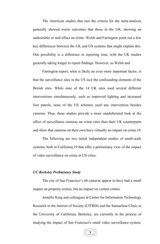 The American studies that met the criteria for the meta-analysis

generally showed worse outcomes that those in the UK, showing an

undesirable or null effect on crime. Welsh and Farrington point out a few

key differences between the UK and US systems that might explain this.

One possibility is a difference in reporting time, with the UK studies

generally taking longer to report findings. However, as Welsh and

      Farrington report, what is likely an even more important factor, is

that the surveillance sites in the US lack the confounding elements of the

British sites. While nine of the 14 UK sites used several different

interventions simultaneously, such as improved lighting and increased

foot patrols, none of the US schemes used any intervention besides

cameras. Thus, these studies provide a more unadulterated look at the

effect of surveillance cameras on crime rates than their UK counterparts

and show that cameras on their own have virtually no impact on crime.18

      The following are two initial independent studies of small-scale

systems, both in California,19 that offer a preliminary view of the impact

of video surveillance on crime in US cities.



UC Berkeley Preliminary Study

      The city of San Francisco’s 68 cameras appear to have had a small

impact on property crimes, but no impact on violent crimes.

      Jennifer King and colleagues at Center for Information Technology

Research in the Interest of Society (CITRIS) and the Samuelson Clinic at

the University of California, Berkeley, are currently in the process of

studying the impact of San Francisco's small video surveillance system.

                                       7
 