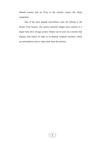 thermal scanner and an X-ray in the security system (for future

expansion).

      One of the most popular Surveillance tools for Schools is the

Secure View System. The system transmits images from cameras to a

digital hard drive storage system. Output can be seen on a monitor that

displays four frames of video or on desktop computer monitors, which

are networked to receive video feeds from the cameras.




                                     7
 