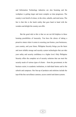 and Information Technology industries are also booming and the

workplace is getting larger and more complex as time progresses. The

country is not bereft of crimes, in the cities, suburbs, and rural areas. The

fact is that this is the harsh reality that goes hand in hand with the

wonders and delight the country can offer.



      But the good side to this is that we are not left helpless to these

looming possibilities of insecurity. You have the choice of taking a

proactive stance when it comes to securing your homes, your businesses,

your country, and your future. Philippine Security brings you the latest

and most reliable storage and security system technologies that can take

your safety and security confidence to a higher level. Only Philippine

Security offers the complete set of security solutions that can meet the

security needs of various types of clients – from the government, to the

business sector, to academic institutions, to individual homes and to the

schools and campuses. Our line-up of products and solutions include the

top-of-the-line surveillance cameras, access control and alarm systems.




                                        7
 