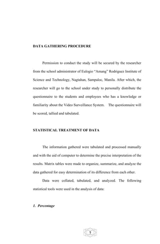 DATA GATHERING PROCEDURE



      Permission to conduct the study will be secured by the researcher

from the school administrator of Eulogio “Amang” Rodriguez Institute of

Science and Technology, Nagtahan, Sampaloc, Manila. After which, the

researcher will go to the school under study to personally distribute the

questionnaire to the students and employees who has a knowledge or

familiarity about the Video Surveillance System.       The questionnaire will

be scored, tallied and tabulated.



STATISTICAL TREATMENT OF DATA



      The information gathered were tabulated and processed manually

and with the aid of computer to determine the precise interpretation of the

results. Matrix tables were made to organize, summarize, and analyze the

data gathered for easy determination of its difference from each other.

      Data were collated, tabulated, and analyzed. The following

statistical tools were used in the analysis of data:



1. Percentage




                                         7
 