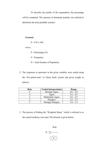 To describe the profile of the respondents, the percentage

   will be computed. The measure of dominant quantity was utilized to

   determine the most probable scenario.




      Formula:

              P = F/N x 100

      where:

              P = Percentage (%)

              F = Frequency

              N = Total Number of Population



2. The responses to questions in the given variables were scaled using

   the “five-point-scale” or Likert Scale system and given weight as

   follows:


        Rate             Verbal Interpretation           Range
         5                  Strongly Agree              4.6 – 5.0
         4                       Agree                  3.6 – 4.5
         3                 Moderately Agree             2.6 – 3.5
         2                     Disagree                 1.6 – 2.5
         1                 Strongly Disagree            1.0 – 1.5



3. The process of finding the “Weighted Mean,” which is referred to as

   the central tendency was used, The formula is given below:



                                      WM

                              X = ∑----------

                                       7
 