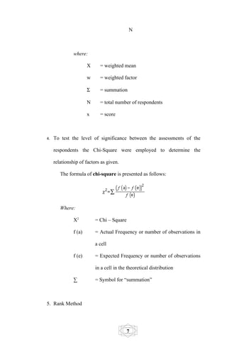 N



               where:

                       X     = weighted mean

                       w     = weighted factor

                       Σ     = summation

                       N     = total number of respondents

                       x     = score



4.   To test the level of significance between the assessments of the

     respondents the Chi-Square were employed to determine the

     relationship of factors as given.

        The formula of chi-square is presented as follows:




        Where:

               X2          = Chi – Square

               f (a)       = Actual Frequency or number of observations in

                           a cell

               f (e)       = Expected Frequency or number of observations

                           in a cell in the theoretical distribution

               ∑           = Symbol for “summation”



5. Rank Method




                                            7
 