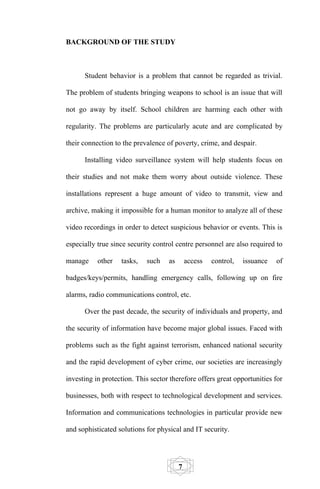 BACKGROUND OF THE STUDY



      Student behavior is a problem that cannot be regarded as trivial.

The problem of students bringing weapons to school is an issue that will

not go away by itself. School children are harming each other with

regularity. The problems are particularly acute and are complicated by

their connection to the prevalence of poverty, crime, and despair.

      Installing video surveillance system will help students focus on

their studies and not make them worry about outside violence. These

installations represent a huge amount of video to transmit, view and

archive, making it impossible for a human monitor to analyze all of these

video recordings in order to detect suspicious behavior or events. This is

especially true since security control centre personnel are also required to

manage     other   tasks,   such    as       access   control,   issuance   of

badges/keys/permits, handling emergency calls, following up on fire

alarms, radio communications control, etc.

      Over the past decade, the security of individuals and property, and

the security of information have become major global issues. Faced with

problems such as the fight against terrorism, enhanced national security

and the rapid development of cyber crime, our societies are increasingly

investing in protection. This sector therefore offers great opportunities for

businesses, both with respect to technological development and services.

Information and communications technologies in particular provide new

and sophisticated solutions for physical and IT security.




                                         7
 