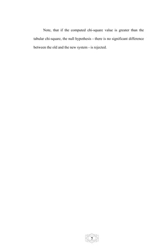 Note, that if the computed chi-square value is greater than the

tabular chi-square, the null hypothesis - there is no significant difference

between the old and the new system - is rejected.




                                       7
 