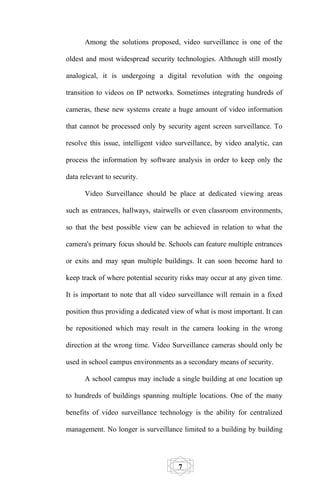 Among the solutions proposed, video surveillance is one of the

oldest and most widespread security technologies. Although still mostly

analogical, it is undergoing a digital revolution with the ongoing

transition to videos on IP networks. Sometimes integrating hundreds of

cameras, these new systems create a huge amount of video information

that cannot be processed only by security agent screen surveillance. To

resolve this issue, intelligent video surveillance, by video analytic, can

process the information by software analysis in order to keep only the

data relevant to security.

      Video Surveillance should be place at dedicated viewing areas

such as entrances, hallways, stairwells or even classroom environments,

so that the best possible view can be achieved in relation to what the

camera's primary focus should be. Schools can feature multiple entrances

or exits and may span multiple buildings. It can soon become hard to

keep track of where potential security risks may occur at any given time.

It is important to note that all video surveillance will remain in a fixed

position thus providing a dedicated view of what is most important. It can

be repositioned which may result in the camera looking in the wrong

direction at the wrong time. Video Surveillance cameras should only be

used in school campus environments as a secondary means of security.

      A school campus may include a single building at one location up

to hundreds of buildings spanning multiple locations. One of the many

benefits of video surveillance technology is the ability for centralized

management. No longer is surveillance limited to a building by building




                                      7
 