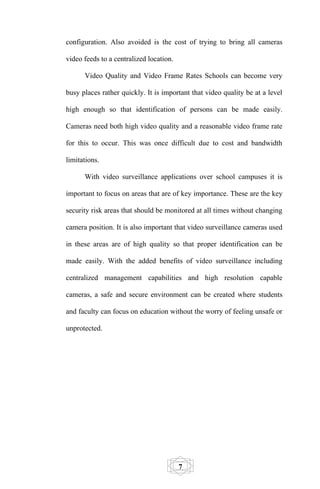 configuration. Also avoided is the cost of trying to bring all cameras

video feeds to a centralized location.

      Video Quality and Video Frame Rates Schools can become very

busy places rather quickly. It is important that video quality be at a level

high enough so that identification of persons can be made easily.

Cameras need both high video quality and a reasonable video frame rate

for this to occur. This was once difficult due to cost and bandwidth

limitations.

      With video surveillance applications over school campuses it is

important to focus on areas that are of key importance. These are the key

security risk areas that should be monitored at all times without changing

camera position. It is also important that video surveillance cameras used

in these areas are of high quality so that proper identification can be

made easily. With the added benefits of video surveillance including

centralized management capabilities and high resolution capable

cameras, a safe and secure environment can be created where students

and faculty can focus on education without the worry of feeling unsafe or

unprotected.




                                         7
 