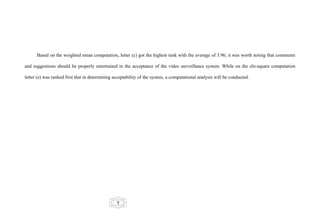 Based on the weighted mean computation, letter (c) got the highest rank with the average of 3.96; it was worth noting that comments

and suggestions should be properly entertained in the acceptance of the video surveillance system. While on the chi-square computation

letter (e) was ranked first that in determining acceptability of the system, a computational analysis will be conducted.




                                                 7
 