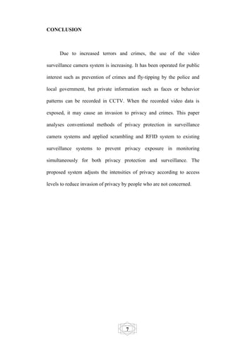 CONCLUSION



      Due to increased terrors and crimes, the use of the video

surveillance camera system is increasing. It has been operated for public

interest such as prevention of crimes and fly-tipping by the police and

local government, but private information such as faces or behavior

patterns can be recorded in CCTV. When the recorded video data is

exposed, it may cause an invasion to privacy and crimes. This paper

analyses conventional methods of privacy protection in surveillance

camera systems and applied scrambling and RFID system to existing

surveillance systems to prevent privacy exposure in monitoring

simultaneously for both privacy protection and surveillance. The

proposed system adjusts the intensities of privacy according to access

levels to reduce invasion of privacy by people who are not concerned.




                                     7
 