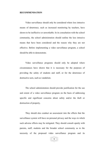 RECOMMENDATION



      Video surveillance should only be considered where less intrusive

means of deterrence, such as increased monitoring by teachers, have

shown to be ineffective or unworkable. In its consultation with the school

community, the school administration should outline the less intrusive

means that have been considered and the reason why they are not

effective. Before implementing a video surveillance program, a school

should be able to demonstrate.



      Video surveillance programs should only be adopted where

circumstances have shown that it is necessary for the purposes of

providing the safety of students and staff, or for the deterrence of

destructive acts, such as vandalism.



      The school administration should provide justification for the use

and extent of a video surveillance program on the basis of addressing

specific and significant concerns about safety and/or the theft or

destruction of property.



      They should also conduct an assessment into the effects that the

surveillance system will have on personal privacy and the ways in which

such adverse effects may be mitigated. They should consult openly with

parents, staff, students and the broader school community as to the

necessity of the proposed video surveillance program and its

                                       7
 