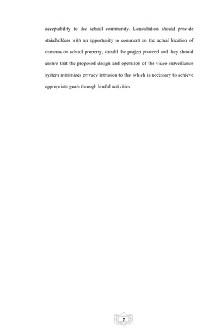acceptability to the school community. Consultation should provide

stakeholders with an opportunity to comment on the actual location of

cameras on school property, should the project proceed and they should

ensure that the proposed design and operation of the video surveillance

system minimizes privacy intrusion to that which is necessary to achieve

appropriate goals through lawful activities.




                                       7
 