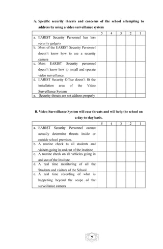 A. Specific security threats and concerns of the school attempting to
   address by using a video surveillance system
                                                       5   4   3   2   1
a. EARIST Security Personnel has less
   security gadgets
b. Most of the EARIST Security Personnel
   doesn’t know how to use a security
   camera
c. Most EARIST               Security      personnel
   doesn’t know how to install and operate
   video surveillance.
d. EARIST Security Office doesn’t fit the
   installation      area      of    the      Video
   Surveillance System
e. Security threats are not address properly



B. Video Surveillance System will ease threats and will help the school on
                                    a day-to-day basis.
                                                       5   4   3   2   1
a. EARIST         Security    Personnel      cannot
   actually determine threats inside or
   outside school premises.
b. A routine check to all students and
   visitors going in and out of the institute
c. A routine check on all vehicles going in
   and out of the Institute
d. A real time monitoring of all the
   Students and visitors of the School
e. A real time recording of what is
   happening beyond the scope of the
   surveillance camera




                                                7
 