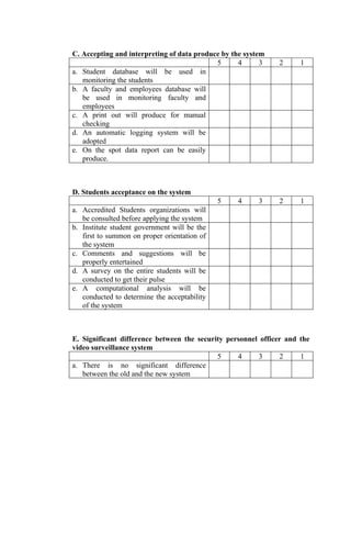 C. Accepting and interpreting of data produce by the system
                                            5      4      3   2      1
a. Student database will be used in
   monitoring the students
b. A faculty and employees database will
   be used in monitoring faculty and
   employees
c. A print out will produce for manual
   checking
d. An automatic logging system will be
   adopted
e. On the spot data report can be easily
   produce.



D. Students acceptance on the system
                                              5   4      3    2      1
a. Accredited Students organizations will
   be consulted before applying the system
b. Institute student government will be the
   first to summon on proper orientation of
   the system
c. Comments and suggestions will be
   properly entertained
d. A survey on the entire students will be
   conducted to get their pulse
e. A computational analysis will be
   conducted to determine the acceptability
   of the system



E. Significant difference between the security personnel officer and the
video surveillance system
                                            5     4     3      2     1
a. There is no significant difference
   between the old and the new system
 
