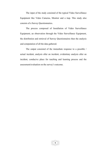 The input of the study consisted of the typical Video Surveillance

Equipment like Video Cameras, Monitor and a trap. This study also

consists of a Survey Questionnaires.

      The process composed of Installation of Video Surveillance

Equipment, an observation through the Video Surveillance Equipment,

the distribution and retrieval of Survey Questionnaires then the analysis

and computation of all the data gathered.

      The output consisted of the immediate response to a possible /

actual incident, analysis after an incident, evidentiary analysis after an

incident, conducive place for teaching and learning process and the

assessment/evaluation on the survey’s outcome.




                                       7
 