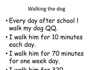 Walking the dog

• Every day after school l
  walk my dog QQ.
• I walk him for 10 minutes
  each day.
• I walk him for 70 minutes
  for one week day.
 