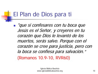 El Plan de Dios para ti
""queque sisi confesaresconfesares concon tutu bocaboca queque
JesJesúúss eses elel SeSeññoror, y, y creyerescreyeres enen tutu
corazcorazóónn queque Dios leDios le levantlevantóó de losde los
muertosmuertos,, serserááss salvo.salvo. PorquePorque con elcon el
corazcorazóónn sese creecree parapara justiciajusticia,, peropero concon
lala bocaboca sese confiesaconfiesa parapara salvacisalvacióónn..““
(Romanos 10.9-10, RVR60)
Iglesia Bíblica Bautista
www.iglesiabiblicabautista.org 10
 
