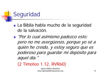 Seguridad
La Biblia habla mucho de la seguridad
de la salvación.
"Por lo cual asimismo padezco esto;
pero no me avergüenzo, porque yo sé a
quién he creído, y estoy seguro que es
poderoso para guardar mi depósito para
aquel día."
(2 Timoteo 1.12, RVR60)
Iglesia Bíblica Bautista
www.iglesiabiblicabautista.org 15
 