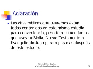 Aclaración
Las citas bíblicas que usaremos están
todas contenidas en este mismo estudio
para conveniencia, pero te recomendamos
que uses tu Biblia, Nuevo Testamento o
Evangelio de Juan para repasarlas después
de este estudio.
Iglesia Bíblica Bautista
www.iglesiabiblicabautista.org 18
 