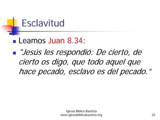 Esclavitud
Leamos Juan 8.34:
"Jesús les respondió: De cierto, de
cierto os digo, que todo aquel que
hace pecado, esclavo es del pecado.”
Iglesia Bíblica Bautista
www.iglesiabiblicabautista.org 22
 