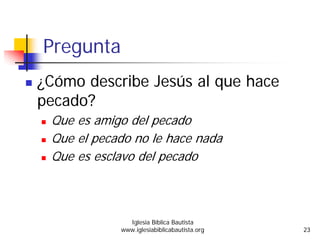 Pregunta
¿Cómo describe Jesús al que hace
pecado?
Que es amigo del pecado
Que el pecado no le hace nada
Que es esclavo del pecado
Iglesia Bíblica Bautista
www.iglesiabiblicabautista.org 23
 