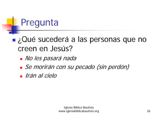 Pregunta
¿Qué sucederá a las personas que no
creen en Jesús?
No les pasará nada
Se morirán con su pecado (sin perdón)
Irán al cielo
Iglesia Bíblica Bautista
www.iglesiabiblicabautista.org 26
 