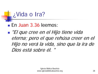 ¿Vida o Ira?
En Juan 3.36 leemos:
"El que cree en el Hijo tiene vida
eterna; pero el que rehúsa creer en el
Hijo no verá la vida, sino que la ira de
Dios está sobre él. "
Iglesia Bíblica Bautista
www.iglesiabiblicabautista.org 28
 