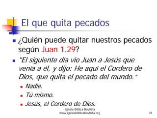 El que quita pecados
¿Quién puede quitar nuestros pecados
según Juan 1.29?
"El siguiente día vio Juan a Jesús que
venía a él, y dijo: He aquí el Cordero de
Dios, que quita el pecado del mundo.“
Nadie.
Tú mismo.
Jesús, el Cordero de Dios.
Iglesia Bíblica Bautista
www.iglesiabiblicabautista.org 31
 
