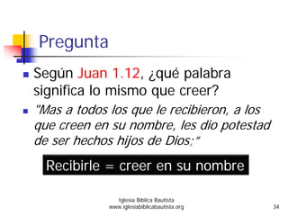 Pregunta
Según Juan 1.12, ¿qué palabra
significa lo mismo que creer?
"Mas a todos los que le recibieron, a los
que creen en su nombre, les dio potestad
de ser hechos hijos de Dios;”
Recibirle = creer en su nombre
Iglesia Bíblica Bautista
www.iglesiabiblicabautista.org 34
 