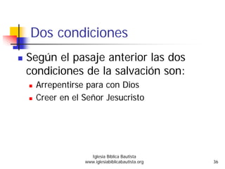 Dos condiciones
Según el pasaje anterior las dos
condiciones de la salvación son:
Arrepentirse para con Dios
Creer en el Señor Jesucristo
Iglesia Bíblica Bautista
www.iglesiabiblicabautista.org 36
 