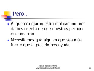 Pero…
Al querer dejar nuestro mal camino, nos
damos cuenta de que nuestros pecados
nos amarran.
Necesitamos que alguien que sea más
fuerte que el pecado nos ayude.
Iglesia Bíblica Bautista
www.iglesiabiblicabautista.org 39
 