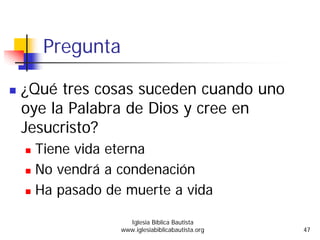Pregunta
¿Qué tres cosas suceden cuando uno
oye la Palabra de Dios y cree en
Jesucristo?
Tiene vida eterna
No vendrá a condenación
Ha pasado de muerte a vida
Iglesia Bíblica Bautista
www.iglesiabiblicabautista.org 47
 
