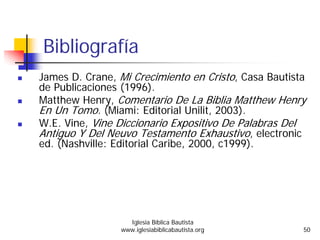Bibliografía
James D. Crane, Mi Crecimiento en Cristo, Casa Bautista
de Publicaciones (1996).
Matthew Henry, Comentario De La Biblia Matthew Henry
En Un Tomo. (Miami: Editorial Unilit, 2003).
W.E. Vine, Vine Diccionario Expositivo De Palabras Del
Antiguo Y Del Neuvo Testamento Exhaustivo, electronic
ed. (Nashville: Editorial Caribe, 2000, c1999).
Iglesia Bíblica Bautista
www.iglesiabiblicabautista.org 50
 