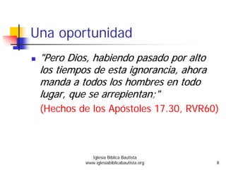 Una oportunidad
""PeroPero Dios,Dios, habiendohabiendo pasadopasado porpor altoalto
loslos tiempostiempos dede estaesta ignoranciaignorancia,, ahoraahora
mandamanda aa todostodos los hombres enlos hombres en todotodo
lugarlugar,, queque sese arrepientanarrepientan;";"
(Hechos de los Apóstoles 17.30, RVR60)
Iglesia Bíblica Bautista
www.iglesiabiblicabautista.org 8
 