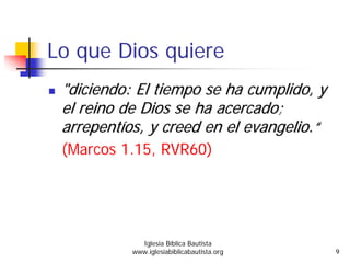 Lo que Dios quiere
""diciendodiciendo: El: El tiempotiempo se hase ha cumplidocumplido, y, y
elel reinoreino de Dios se hade Dios se ha acercadoacercado;;
arrepentarrepentííosos, y creed en el, y creed en el evangelioevangelio..““
(Marcos 1.15, RVR60)
Iglesia Bíblica Bautista
www.iglesiabiblicabautista.org 9
 