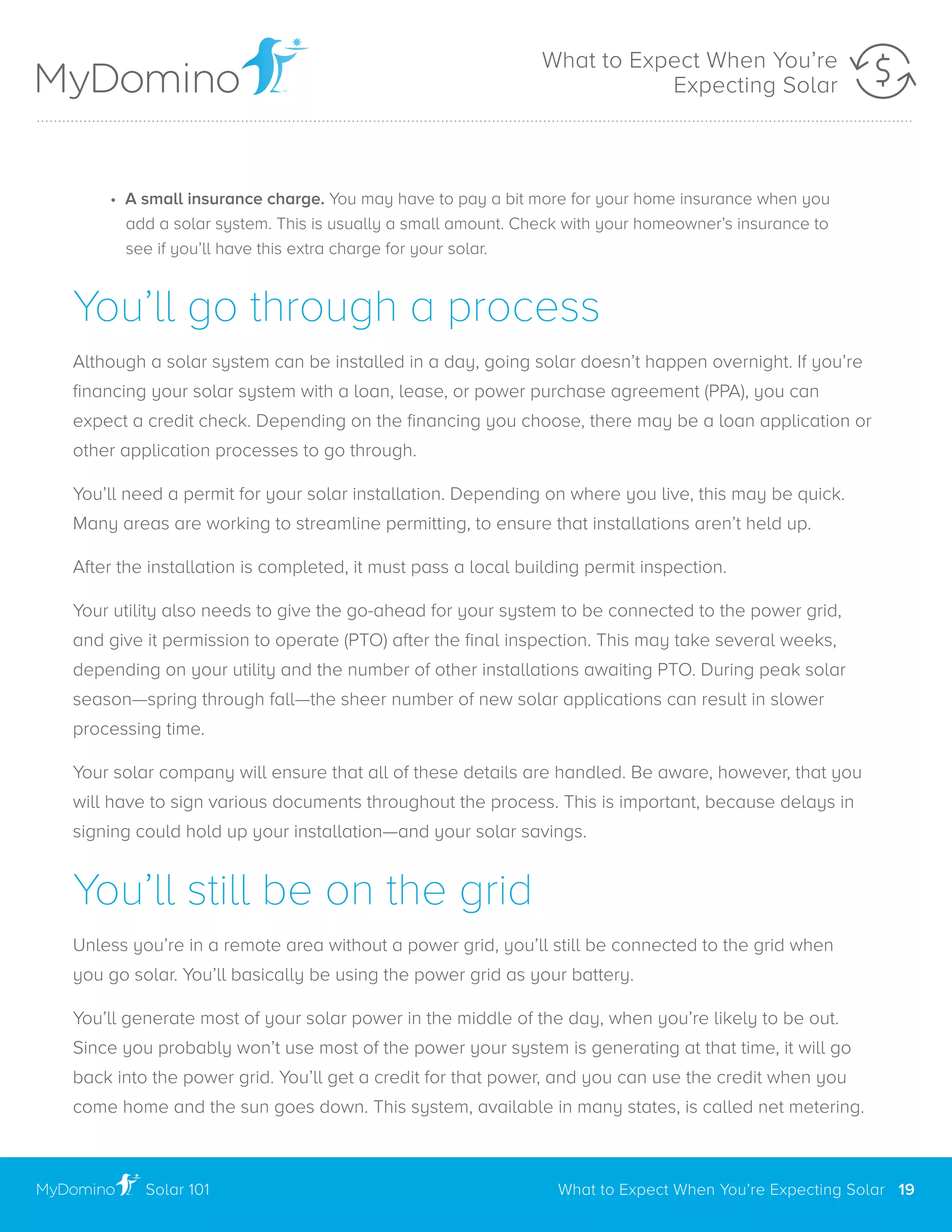 • A small insurance charge. You may have to pay a bit more for your home insurance when you
	 add a solar system. This is usually a small amount. Check with your homeowner’s insurance to
	 see if you’ll have this extra charge for your solar.
You’ll go through a process
Although a solar system can be installed in a day, going solar doesn’t happen overnight. If you’re
financing your solar system with a loan, lease, or power purchase agreement (PPA), you can
expect a credit check. Depending on the financing you choose, there may be a loan application or
other application processes to go through.
You’ll need a permit for your solar installation. Depending on where you live, this may be quick.
Many areas are working to streamline permitting, to ensure that installations aren’t held up.
After the installation is completed, it must pass a local building permit inspection.
Your utility also needs to give the go-ahead for your system to be connected to the power grid,
and give it permission to operate (PTO) after the final inspection. This may take several weeks,
depending on your utility and the number of other installations awaiting PTO. During peak solar
season—spring through fall—the sheer number of new solar applications can result in slower
processing time.
Your solar company will ensure that all of these details are handled. Be aware, however, that you
will have to sign various documents throughout the process. This is important, because delays in
signing could hold up your installation—and your solar savings.
You’ll still be on the grid
Unless you’re in a remote area without a power grid, you’ll still be connected to the grid when
you go solar. You’ll basically be using the power grid as your battery.
You’ll generate most of your solar power in the middle of the day, when you’re likely to be out.
Since you probably won’t use most of the power your system is generating at that time, it will go
back into the power grid. You’ll get a credit for that power, and you can use the credit when you
come home and the sun goes down. This system, available in many states, is called net metering.
Solar 101
..............................................................................................................................................................................................................
What to Expect When You’re Expecting Solar 19
What to Expect When You’re
Expecting Solar
 