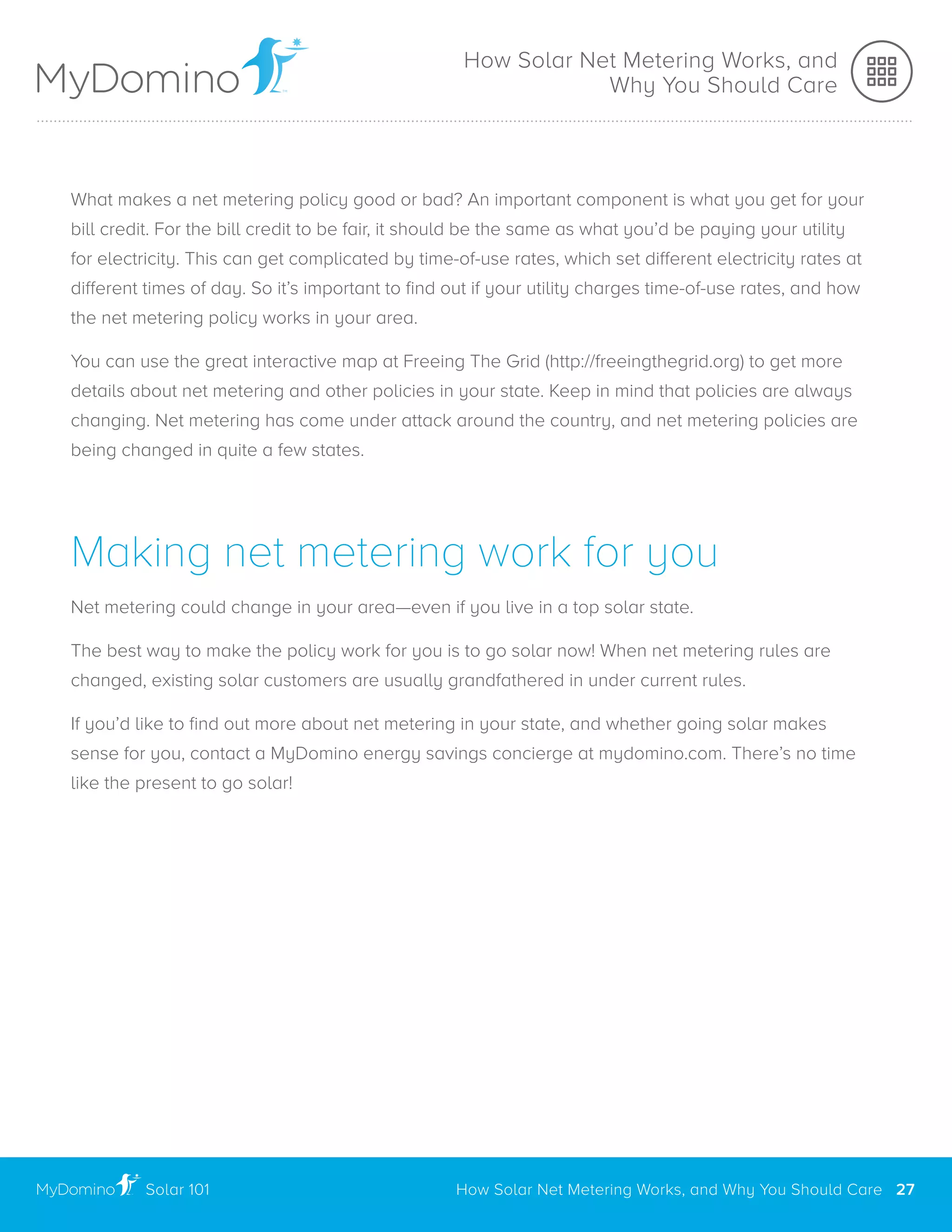 What makes a net metering policy good or bad? An important component is what you get for your
bill credit. For the bill credit to be fair, it should be the same as what you’d be paying your utility
for electricity. This can get complicated by time-of-use rates, which set different electricity rates at
different times of day. So it’s important to find out if your utility charges time-of-use rates, and how
the net metering policy works in your area.
You can use the great interactive map at Freeing The Grid (http://freeingthegrid.org) to get more
details about net metering and other policies in your state. Keep in mind that policies are always
changing. Net metering has come under attack around the country, and net metering policies are
being changed in quite a few states.
Making net metering work for you
Net metering could change in your area—even if you live in a top solar state.
The best way to make the policy work for you is to go solar now! When net metering rules are
changed, existing solar customers are usually grandfathered in under current rules.
If you’d like to find out more about net metering in your state, and whether going solar makes
sense for you, contact a MyDomino energy savings concierge at mydomino.com. There’s no time
like the present to go solar!
Solar 101
..............................................................................................................................................................................................................
How Solar Net Metering Works, and
Why You Should Care
How Solar Net Metering Works, and Why You Should Care 27
 