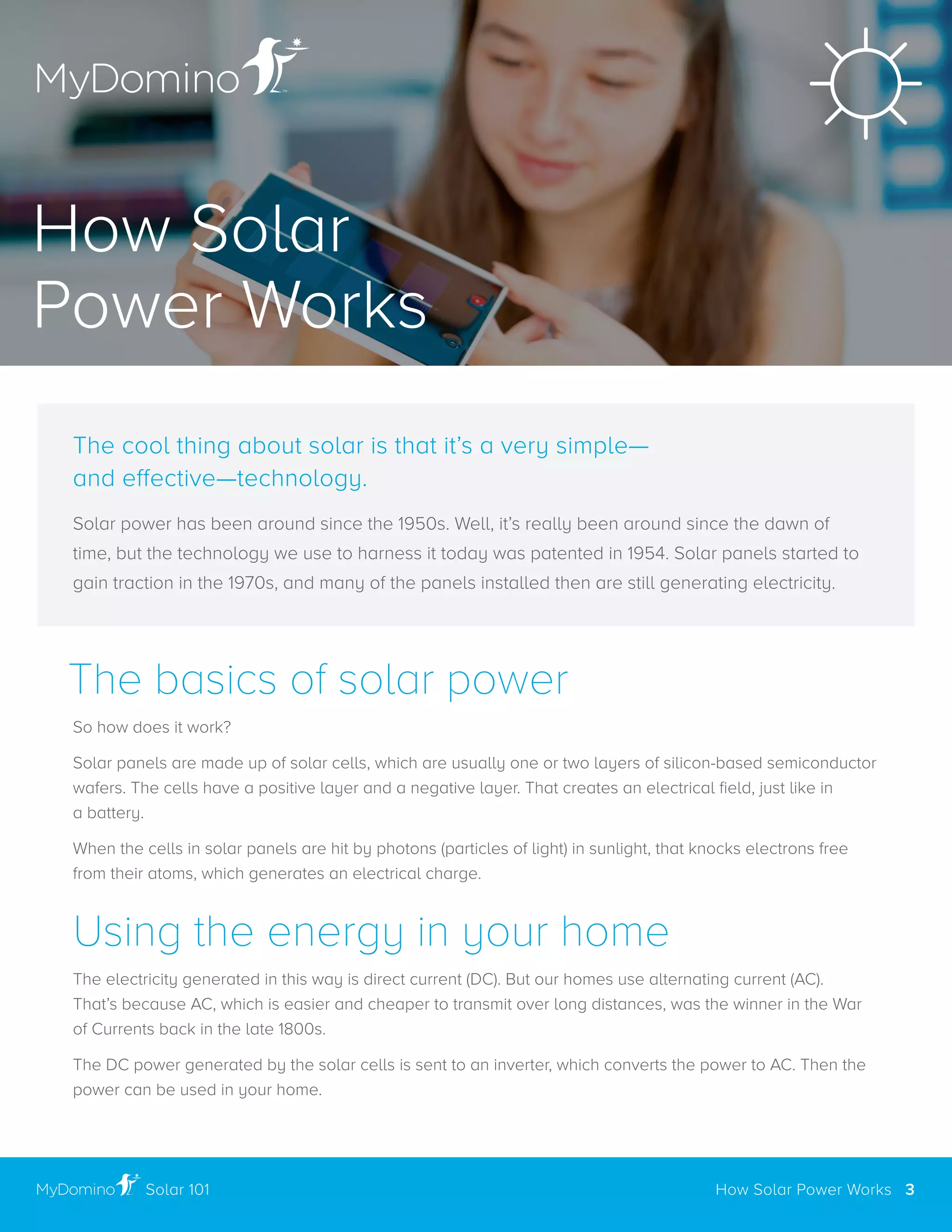 The basics of solar power
So how does it work?
Solar panels are made up of solar cells, which are usually one or two layers of silicon-based semiconductor
wafers. The cells have a positive layer and a negative layer. That creates an electrical field, just like in
a battery .
When the cells in solar panels are hit by photons (particles of light) in sunlight, that knocks electrons free
from their atoms, which generates an electrical charge .
Using the energy in your home
The electricity generated in this way is direct current (DC) . But our homes use alternating current (AC) .
That’s because AC, which is easier and cheaper to transmit over long distances, was the winner in the War
of Currents back in the late 1800s .
The DC power generated by the solar cells is sent to an inverter, which converts the power to AC . Then the
power can be used in your home .
The cool thing about solar is that it’s a very simple—
and effective—technology.
Solar power has been around since the 1950s . Well, it’s really been around since the dawn of
time, but the technology we use to harness it today was patented in 1954 . Solar panels started to
gain traction in the 1970s, and many of the panels installed then are still generating electricity .
How Solar
Power Works
How Solar Power Works 3Solar 101
 