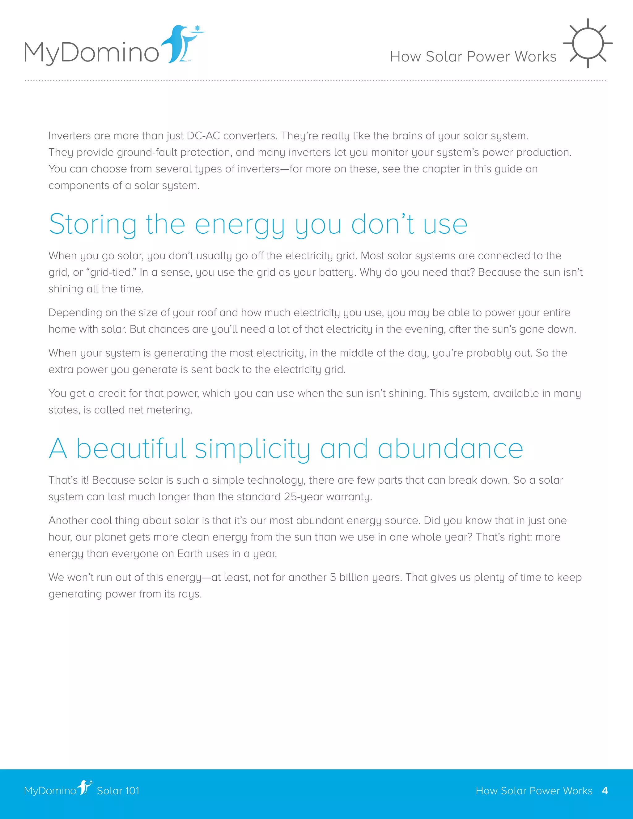 Inverters are more than just DC-AC converters. They’re really like the brains of your solar system.
They provide ground-fault protection, and many inverters let you monitor your system’s power production.
You can choose from several types of inverters—for more on these, see the chapter in this guide on
components of a solar system.
Storing the energy you don’t use
When you go solar, you don’t usually go off the electricity grid. Most solar systems are connected to the
grid, or “grid-tied.” In a sense, you use the grid as your battery. Why do you need that? Because the sun isn’t
shining all the time.
Depending on the size of your roof and how much electricity you use, you may be able to power your entire
home with solar. But chances are you’ll need a lot of that electricity in the evening, after the sun’s gone down.
When your system is generating the most electricity, in the middle of the day, you’re probably out. So the
extra power you generate is sent back to the electricity grid.
You get a credit for that power, which you can use when the sun isn’t shining. This system, available in many
states, is called net metering.
A beautiful simplicity and abundance
That’s it! Because solar is such a simple technology, there are few parts that can break down. So a solar
system can last much longer than the standard 25-year warranty.
Another cool thing about solar is that it’s our most abundant energy source. Did you know that in just one
hour, our planet gets more clean energy from the sun than we use in one whole year? That’s right: more
energy than everyone on Earth uses in a year.
We won’t run out of this energy—at least, not for another 5 billion years. That gives us plenty of time to keep
generating power from its rays.
How Solar Power Works
How Solar Power Works 4Solar 101
..............................................................................................................................................................................................................
 