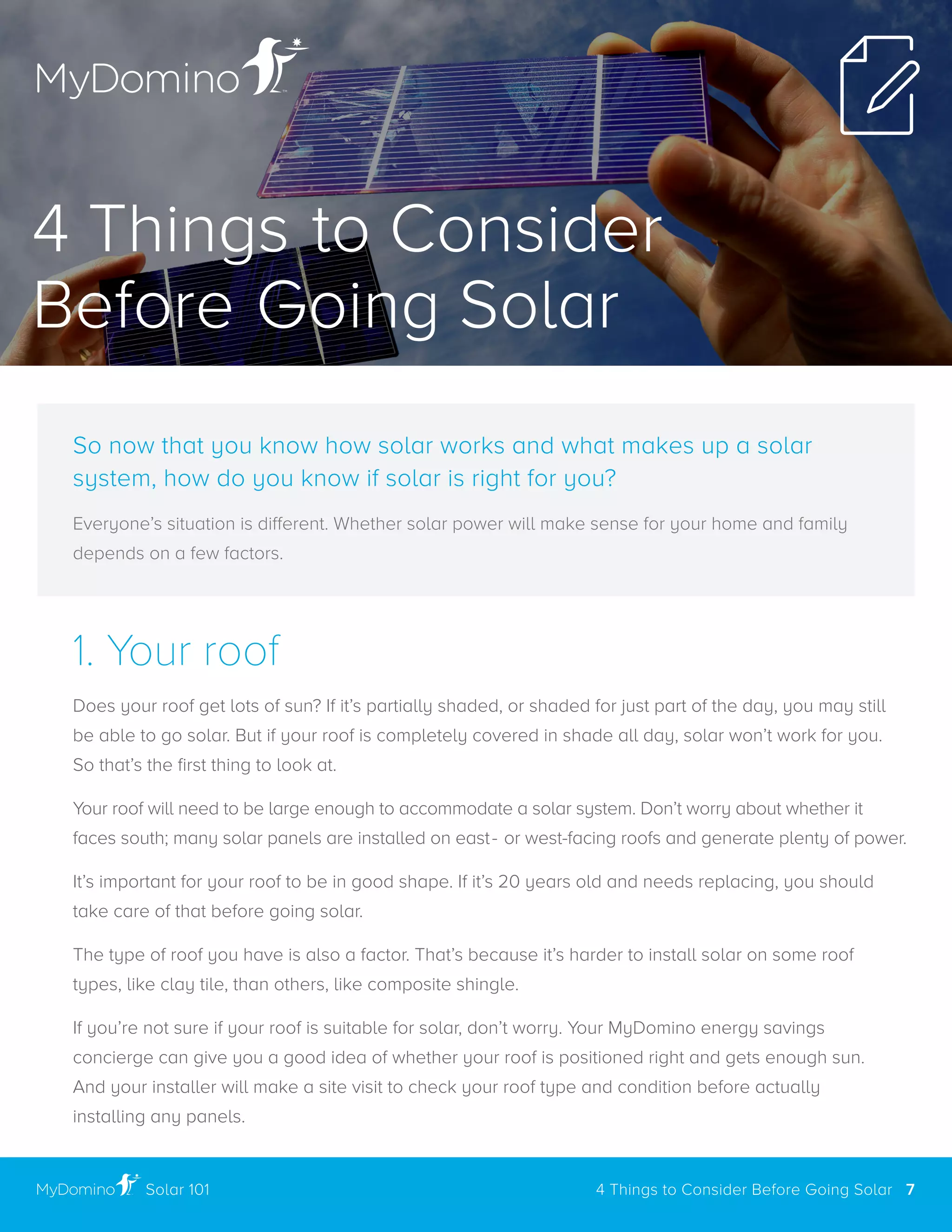 1. Your roof
Does your roof get lots of sun? If it’s partially shaded, or shaded for just part of the day, you may still
be able to go solar . But if your roof is completely covered in shade all day, solar won’t work for you .
So that’s the first thing to look at.
Your roof will need to be large enough to accommodate a solar system . Don’t worry about whether it
faces south; many solar panels are installed on east- or west-facing roofs and generate plenty of power .
It’s important for your roof to be in good shape . If it’s 20 years old and needs replacing, you should
take care of that before going solar .
The type of roof you have is also a factor . That’s because it’s harder to install solar on some roof
types, like clay tile, than others, like composite shingle .
If you’re not sure if your roof is suitable for solar, don’t worry . Your MyDomino energy savings
concierge can give you a good idea of whether your roof is positioned right and gets enough sun .
And your installer will make a site visit to check your roof type and condition before actually
installing any panels .
So now that you know how solar works and what makes up a solar
system, how do you know if solar is right for you?
Everyone’s situation is different. Whether solar power will make sense for your home and family
depends on a few factors .
4 Things to Consider
Before Going Solar
4 Things to Consider Before Going Solar 7Solar 101
 