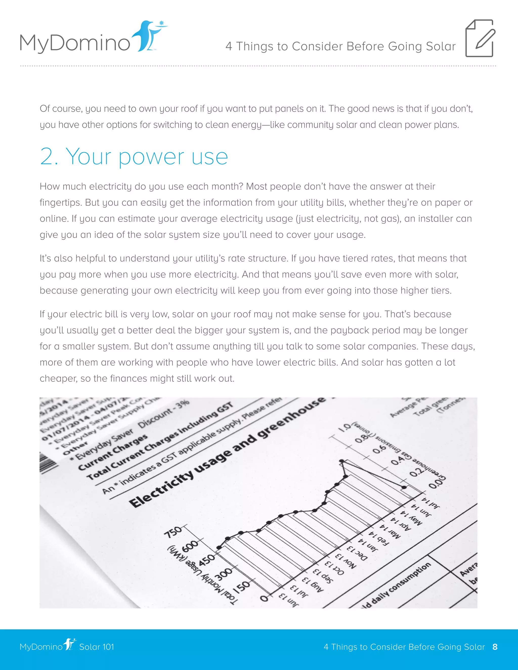 Of course, you need to own your roof if you want to put panels on it. The good news is that if you don’t,
you have other options for switching to clean energy—like community solar and clean power plans.
2. Your power use
How much electricity do you use each month? Most people don’t have the answer at their
fingertips. But you can easily get the information from your utility bills, whether they’re on paper or
online. If you can estimate your average electricity usage (just electricity, not gas), an installer can
give you an idea of the solar system size you’ll need to cover your usage.
It’s also helpful to understand your utility’s rate structure. If you have tiered rates, that means that
you pay more when you use more electricity. And that means you’ll save even more with solar,
because generating your own electricity will keep you from ever going into those higher tiers.
If your electric bill is very low, solar on your roof may not make sense for you. That’s because
you’ll usually get a better deal the bigger your system is, and the payback period may be longer
for a smaller system. But don’t assume anything till you talk to some solar companies. These days,
more of them are working with people who have lower electric bills. And solar has gotten a lot
cheaper, so the finances might still work out.
4 Things to Consider Before Going Solar
Solar 101
..............................................................................................................................................................................................................
4 Things to Consider Before Going Solar 8
 